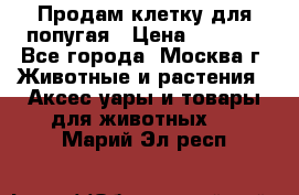 Продам клетку для попугая › Цена ­ 3 000 - Все города, Москва г. Животные и растения » Аксесcуары и товары для животных   . Марий Эл респ.